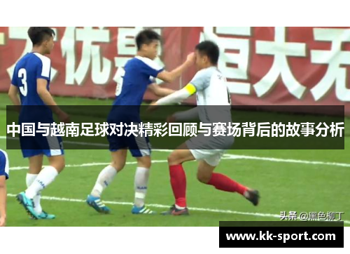 中国与越南足球对决精彩回顾与赛场背后的故事分析